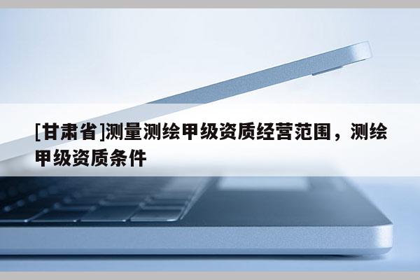 [甘肃省]测量测绘甲级资质经营范围，测绘甲级资质条件