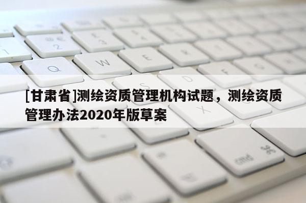 [甘肃省]测绘资质管理机构试题，测绘资质管理办法2020年版草案