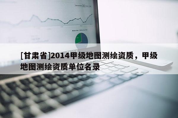 [甘肃省]2014甲级地图测绘资质，甲级地图测绘资质单位名录