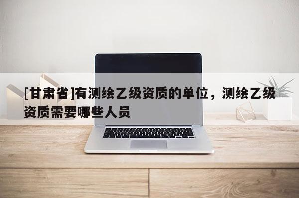 [甘肃省]有测绘乙级资质的单位，测绘乙级资质需要哪些人员