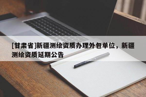[甘肃省]新疆测绘资质办理外包单位，新疆测绘资质延期公告