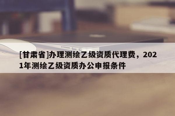 [甘肃省]办理测绘乙级资质代理费，2021年测绘乙级资质办公申报条件