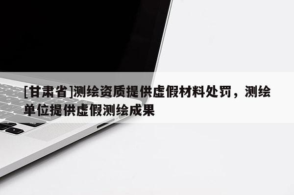 [甘肃省]测绘资质提供虚假材料处罚，测绘单位提供虚假测绘成果