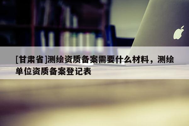 [甘肃省]测绘资质备案需要什么材料，测绘单位资质备案登记表