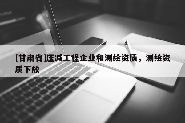 [甘肃省]压减工程企业和测绘资质，测绘资质下放