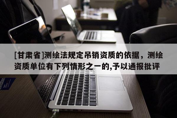 [甘肃省]测绘法规定吊销资质的依据，测绘资质单位有下列情形之一的,予以通报批评