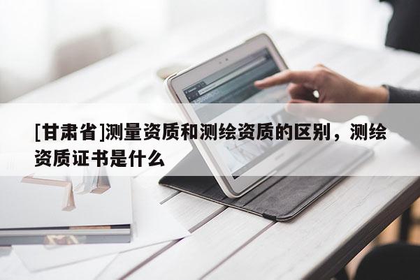 [甘肃省]测量资质和测绘资质的区别，测绘资质证书是什么