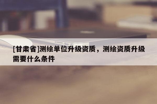 [甘肃省]测绘单位升级资质，测绘资质升级需要什么条件