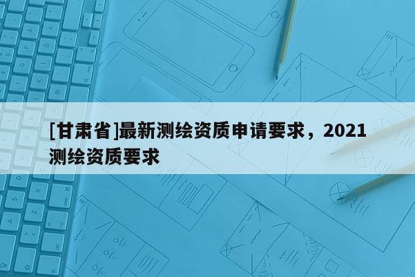 [甘肃省]最新测绘资质申请要求，2021测绘资质要求