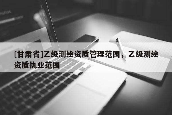[甘肃省]乙级测绘资质管理范围，乙级测绘资质执业范围