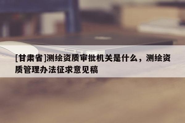 [甘肃省]测绘资质审批机关是什么，测绘资质管理办法征求意见稿