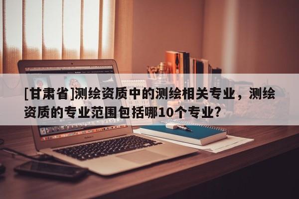 [甘肃省]测绘资质中的测绘相关专业，测绘资质的专业范围包括哪10个专业?