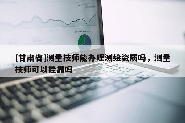 [甘肃省]测量技师能办理测绘资质吗，测量技师可以挂靠吗