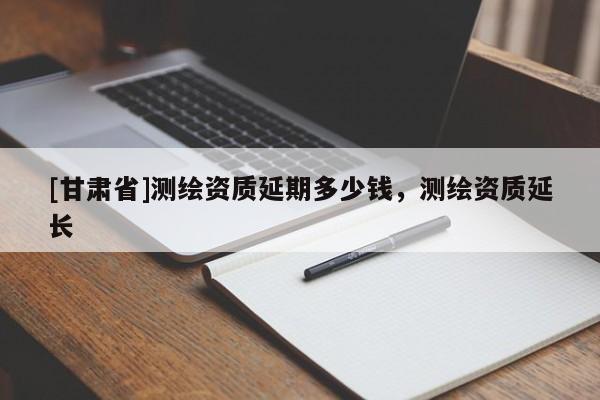 [甘肃省]测绘资质延期多少钱，测绘资质延长