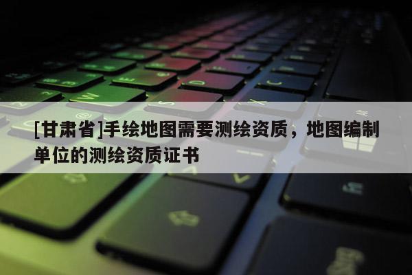 [甘肃省]手绘地图需要测绘资质，地图编制单位的测绘资质证书