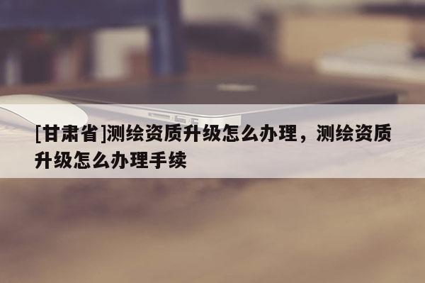 [甘肃省]测绘资质升级怎么办理，测绘资质升级怎么办理手续