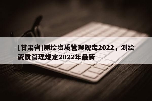 [甘肃省]测绘资质管理规定2022，测绘资质管理规定2022年最新