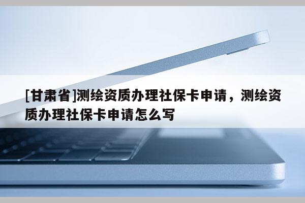 [甘肃省]测绘资质办理社保卡申请，测绘资质办理社保卡申请怎么写