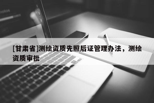 [甘肃省]测绘资质先照后证管理办法，测绘资质审批