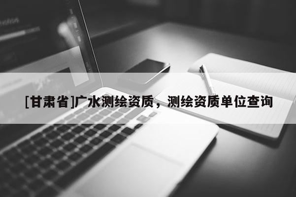 [甘肃省]广水测绘资质，测绘资质单位查询