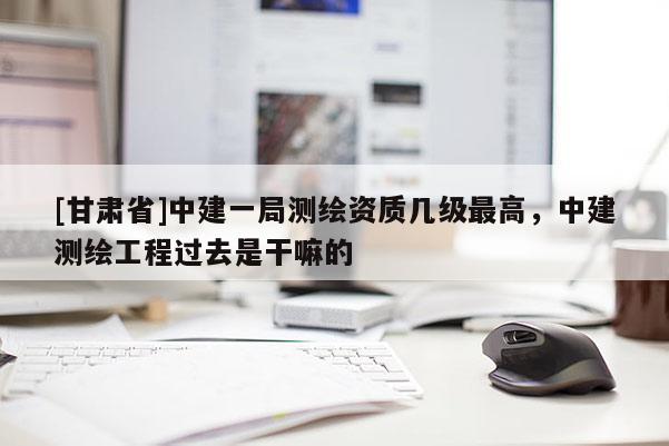 [甘肃省]中建一局测绘资质几级最高，中建测绘工程过去是干嘛的