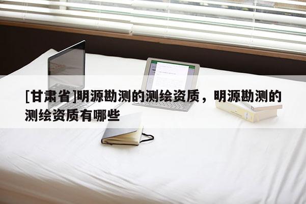 [甘肃省]明源勘测的测绘资质，明源勘测的测绘资质有哪些