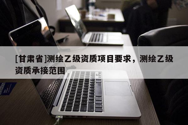 [甘肃省]测绘乙级资质项目要求，测绘乙级资质承接范围