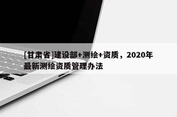 [甘肃省]建设部+测绘+资质，2020年最新测绘资质管理办法