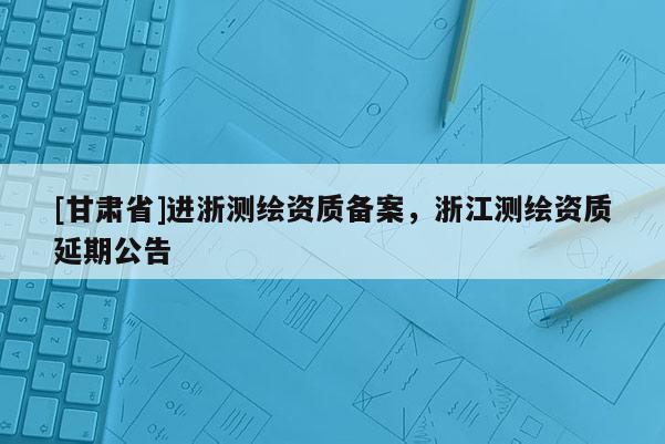 [甘肃省]进浙测绘资质备案，浙江测绘资质延期公告