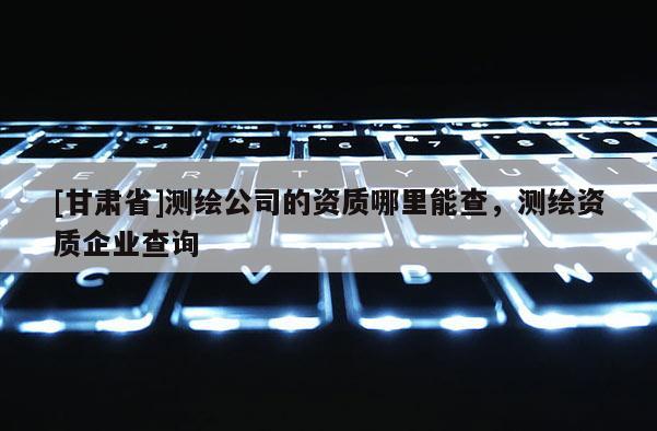 [甘肃省]测绘公司的资质哪里能查，测绘资质企业查询