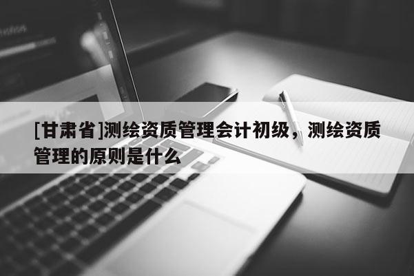 [甘肃省]测绘资质管理会计初级，测绘资质管理的原则是什么