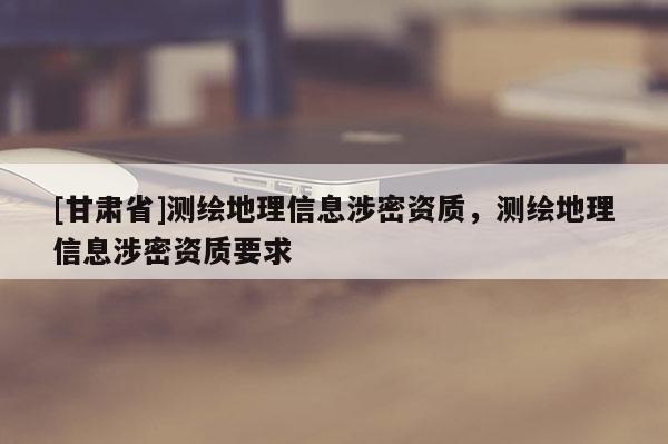 [甘肃省]测绘地理信息涉密资质，测绘地理信息涉密资质要求