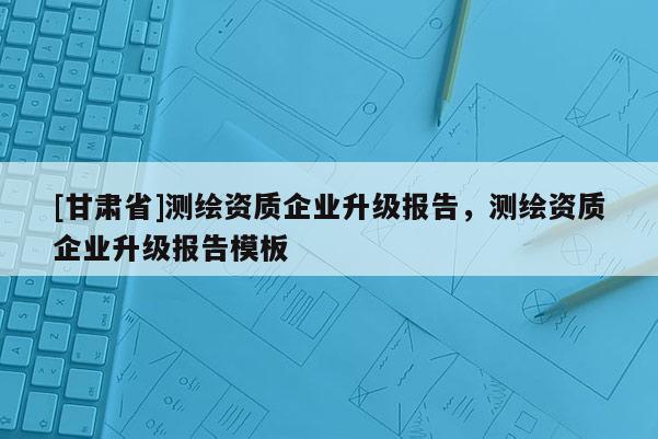 [甘肃省]测绘资质企业升级报告，测绘资质企业升级报告模板