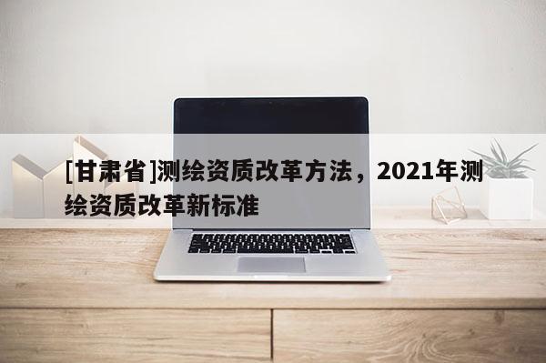 [甘肃省]测绘资质改革方法，2021年测绘资质改革新标准