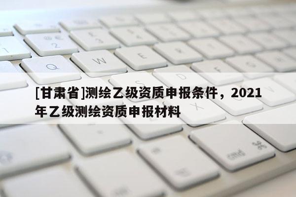 [甘肃省]测绘乙级资质申报条件，2021年乙级测绘资质申报材料
