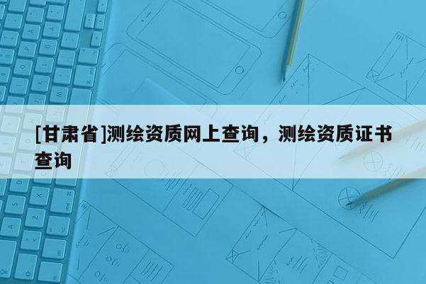 [甘肃省]测绘资质网上查询，测绘资质证书查询