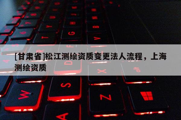 [甘肃省]松江测绘资质变更法人流程，上海测绘资质