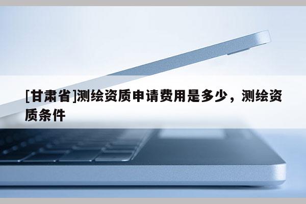 [甘肃省]测绘资质申请费用是多少，测绘资质条件