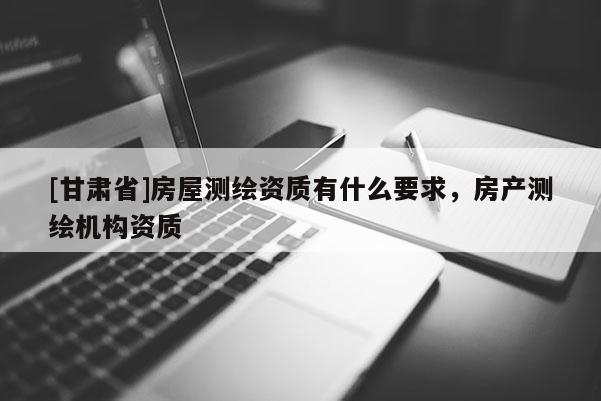[甘肃省]房屋测绘资质有什么要求，房产测绘机构资质