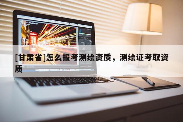 [甘肃省]怎么报考测绘资质，测绘证考取资质