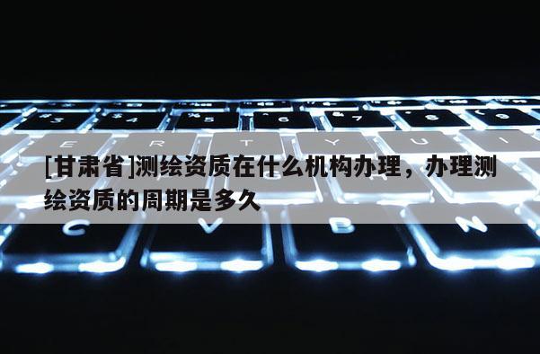 [甘肃省]测绘资质在什么机构办理，办理测绘资质的周期是多久