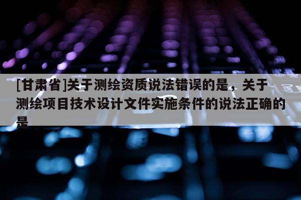 [甘肃省]关于测绘资质说法错误的是，关于测绘项目技术设计文件实施条件的说法正确的是