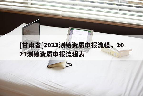 [甘肃省]2021测绘资质申报流程，2021测绘资质申报流程表