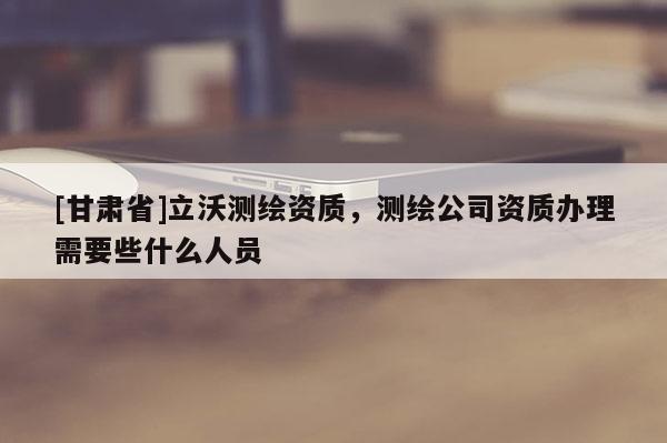 [甘肃省]立沃测绘资质，测绘公司资质办理需要些什么人员