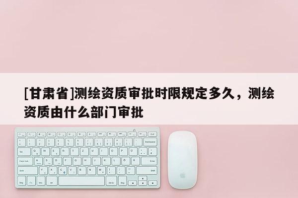 [甘肃省]测绘资质审批时限规定多久，测绘资质由什么部门审批