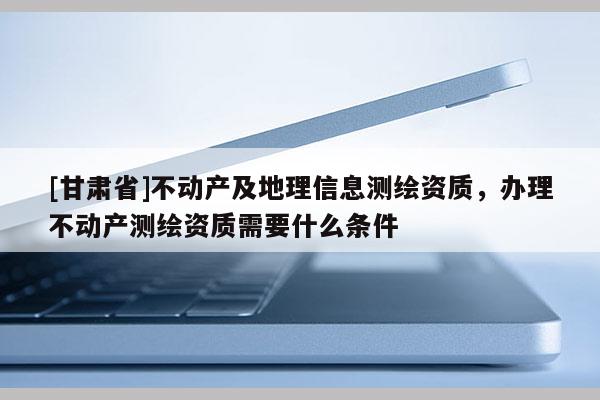 [甘肃省]不动产及地理信息测绘资质，办理不动产测绘资质需要什么条件