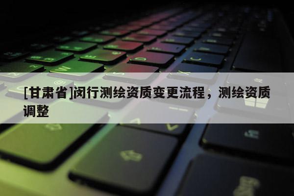 [甘肃省]闵行测绘资质变更流程，测绘资质调整
