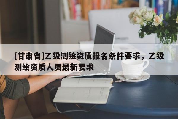 [甘肃省]乙级测绘资质报名条件要求，乙级测绘资质人员最新要求