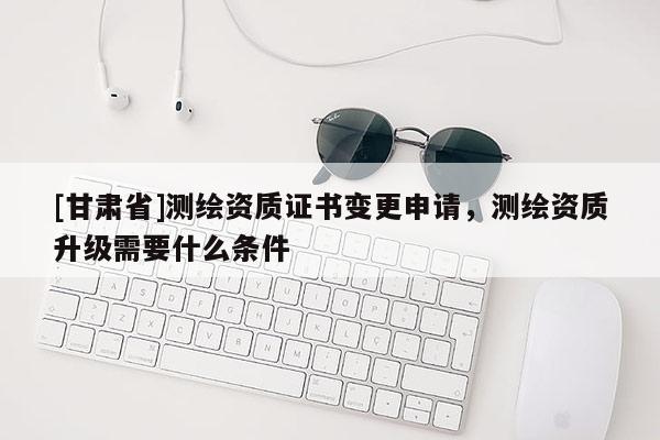 [甘肃省]测绘资质证书变更申请，测绘资质升级需要什么条件