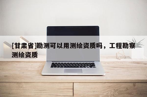 [甘肃省]勘测可以用测绘资质吗，工程勘察测绘资质